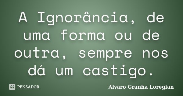A Ignorância, de uma forma ou de outra, sempre nos dá um castigo.... Frase de Alvaro Granha Loregian.