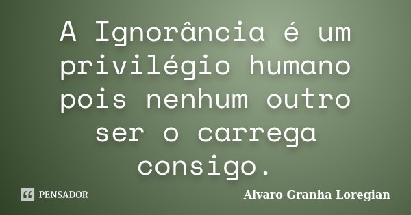 A Ignorância é um privilégio humano pois nenhum outro ser o carrega consigo.... Frase de Alvaro Granha Loregian.