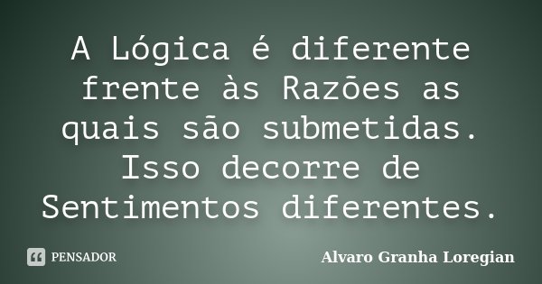 A Lógica é diferente frente às Razões as quais são submetidas. Isso decorre de Sentimentos diferentes.... Frase de Alvaro Granha Loregian.