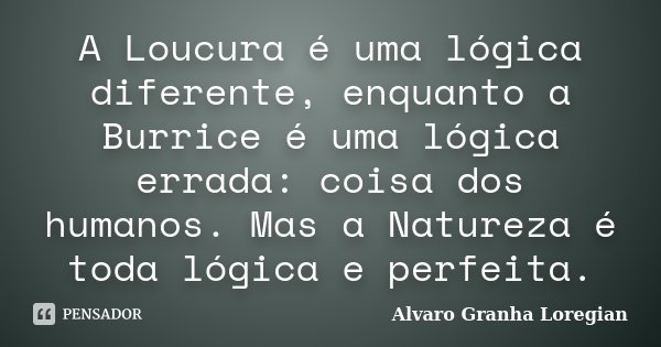 A Loucura é uma lógica diferente, enquanto a Burrice é uma lógica errada: coisa dos humanos. Mas a Natureza é toda lógica e perfeita.... Frase de Alvaro Granha Loregian.