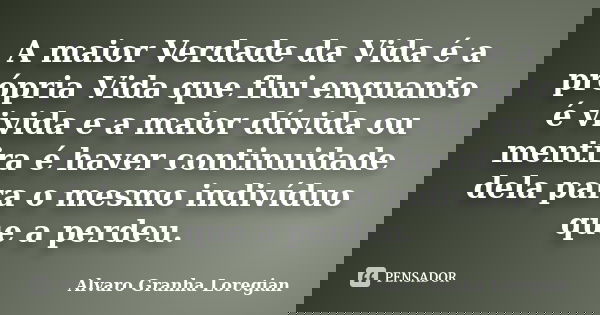 A maior Verdade da Vida é a própria Vida que flui enquanto é vivida e a maior dúvida ou mentira é haver continuidade dela para o mesmo indivíduo que a perdeu.... Frase de Alvaro Granha Loregian.