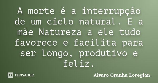 A morte é a interrupção de um ciclo natural. E a mãe Natureza a ele tudo favorece e facilita para ser longo, produtivo e feliz.... Frase de Alvaro Granha Loregian.
