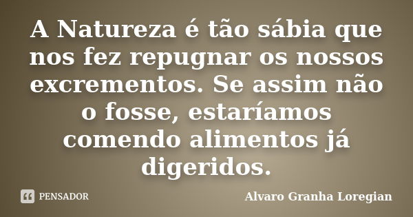 A Natureza é tão sábia que nos fez repugnar os nossos excrementos. Se assim não o fosse, estaríamos comendo alimentos já digeridos.... Frase de Alvaro Granha Loregian.