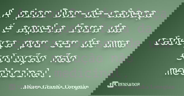 A pior Dor-de-cabeça é aquela fora da cabeça por ser de uma solução não medicinal.... Frase de Alvaro Granha Loregian.