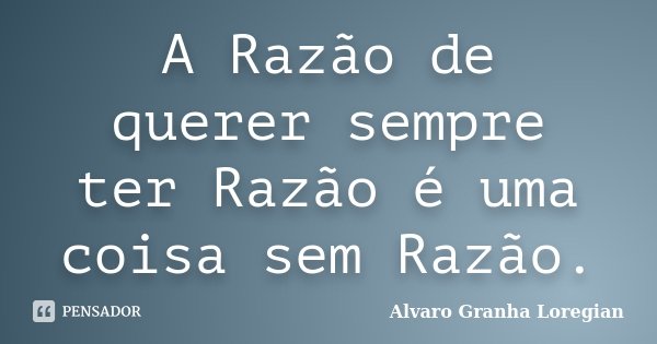 A Razão de querer sempre ter Razão é uma coisa sem Razão.... Frase de Alvaro Granha Loregian.