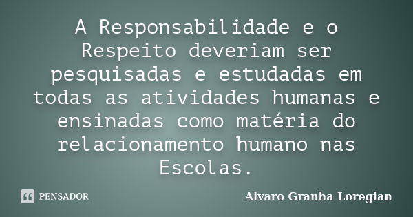 A Responsabilidade e o Respeito deveriam ser pesquisadas e estudadas em todas as atividades humanas e ensinadas como matéria do relacionamento humano nas Escola... Frase de Alvaro Granha Loregian.