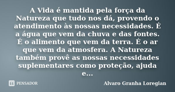 A Vida é mantida pela força da Natureza que tudo nos dá, provendo o atendimento às nossas necessidades. É a água que vem da chuva e das fontes. É o alimento que... Frase de Alvaro Granha Loregian.