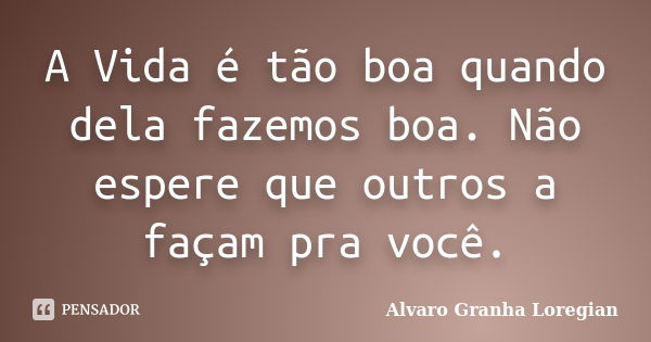 A Vida é tão boa quando dela fazemos boa. Não espere que outros a façam pra você.... Frase de Alvaro Granha Loregian.