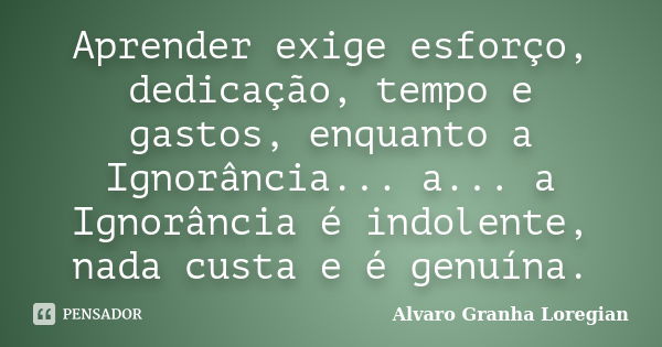 Aprender exige esforço, dedicação, tempo e gastos, enquanto a Ignorância... a... a Ignorância é indolente, nada custa e é genuína.... Frase de Alvaro Granha Loregian.