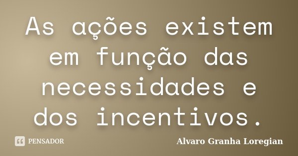 As ações existem em função das necessidades e dos incentivos.... Frase de Alvaro Granha Loregian.