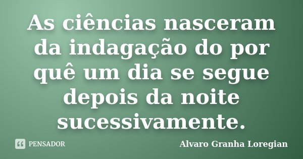 As ciências nasceram da indagação do por quê um dia se segue depois da noite sucessivamente.... Frase de Alvaro Granha Loregian.