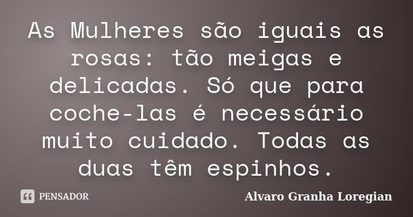 As Mulheres são iguais as rosas: tão meigas e delicadas. Só que para coche-las é necessário muito cuidado. Todas as duas têm espinhos.... Frase de Alvaro Granha Loregian.