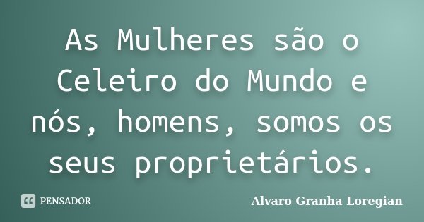 As Mulheres são o Celeiro do Mundo e nós, homens, somos os seus proprietários.... Frase de Alvaro Granha Loregian.