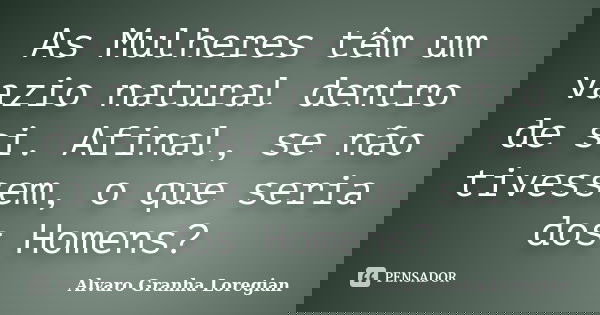 As Mulheres têm um vazio natural dentro de si. Afinal, se não tivessem, o que seria dos Homens?... Frase de Alvaro Granha Loregian.