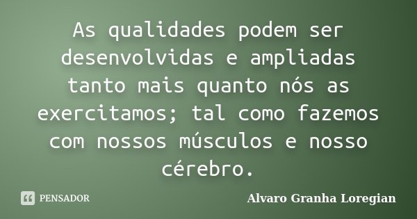 As qualidades podem ser desenvolvidas e ampliadas tanto mais quanto nós as exercitamos; tal como fazemos com nossos músculos e nosso cérebro.... Frase de Alvaro Granha Loregian.