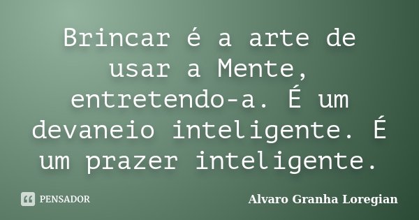 Brincar é a arte de usar a Mente, entretendo-a. É um devaneio inteligente. É um prazer inteligente.... Frase de Alvaro Granha Loregian.