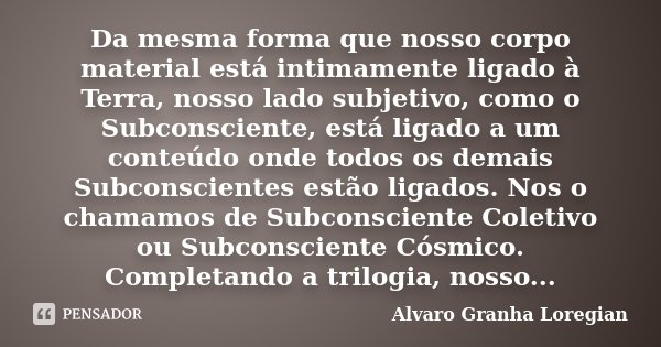 Da mesma forma que nosso corpo material está intimamente ligado à Terra, nosso lado subjetivo, como o Subconsciente, está ligado a um conteúdo onde todos os dem... Frase de Alvaro Granha Loregian.