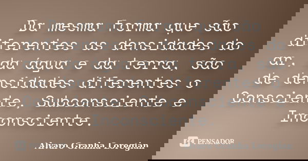 Da mesma forma que são diferentes as densidades do ar, da água e da terra, são de densidades diferentes o Consciente, Subconsciente e Inconsciente.... Frase de Alvaro Granha Loregian.