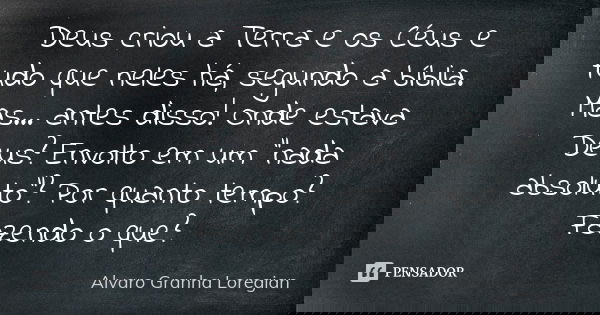 Deus criou a Terra e os Céus e tudo que neles há, segundo a bíblia. Mas... antes disso! Onde estava Deus? Envolto em um “nada absoluto”? Por quanto tempo? Fazen... Frase de Alvaro Granha Loregian.