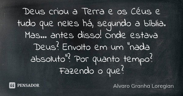 Deus criou a Terra e os Céus e tudo que neles há, segundo a bíblia. Mas... antes disso! Onde estava Deus? Envolto em um “nada absoluto”? Por quanto tempo? Fazen... Frase de Alvaro Granha Loregian.