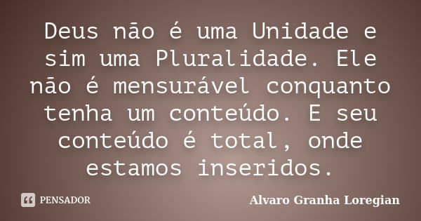 Deus não é uma Unidade e sim uma Pluralidade. Ele não é mensurável conquanto tenha um conteúdo. E seu conteúdo é total, onde estamos inseridos.... Frase de Alvaro Granha Loregian.