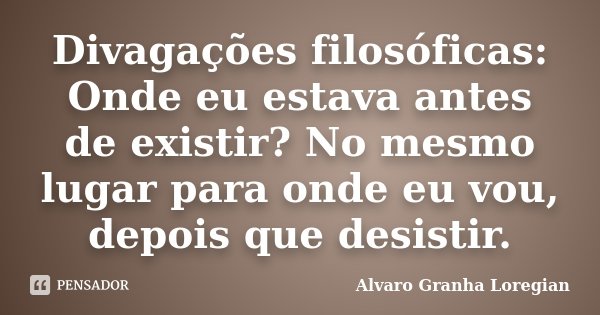 Divagações filosóficas: Onde eu estava antes de existir? No mesmo lugar para onde eu vou, depois que desistir.... Frase de Alvaro Granha Loregian.