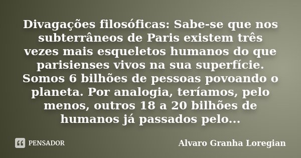 Divagações filosóficas: Sabe-se que nos subterrâneos de Paris existem três vezes mais esqueletos humanos do que parisienses vivos na sua superfície. Somos 6 bil... Frase de Alvaro Granha Loregian.