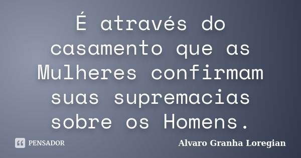 É através do casamento que as Mulheres confirmam suas supremacias sobre os Homens.... Frase de Alvaro Granha Loregian.