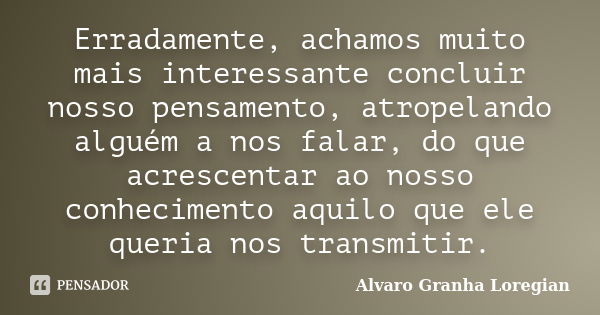 Erradamente, achamos muito mais interessante concluir nosso pensamento, atropelando alguém a nos falar, do que acrescentar ao nosso conhecimento aquilo que ele ... Frase de Alvaro Granha Loregian.