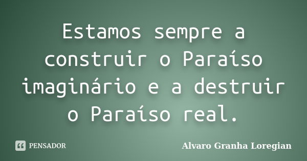 Estamos sempre a construir o Paraíso imaginário e a destruir o Paraíso real.... Frase de Alvaro Granha Loregian.