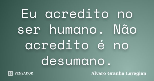 Eu acredito no ser humano. Não acredito é no desumano.... Frase de Alvaro Granha Loregian.