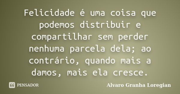 Felicidade é uma coisa que podemos distribuir e compartilhar sem perder nenhuma parcela dela; ao contrário, quando mais a damos, mais ela cresce.... Frase de Alvaro Granha Loregian.