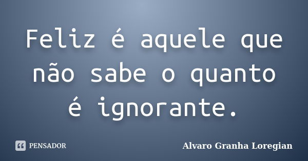 Feliz é aquele que não sabe o quanto é ignorante.... Frase de Alvaro Granha Loregian.