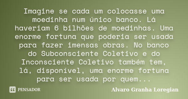 Imagine se cada um colocasse uma moedinha num único banco. Lá haveriam 6 bilhões de moedinhas. Uma enorme fortuna que poderia ser usada para fazer imensas obras... Frase de Alvaro Granha Loregian.