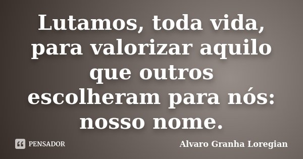 Lutamos, toda vida, para valorizar aquilo que outros escolheram para nós: nosso nome.... Frase de Alvaro Granha Loregian.