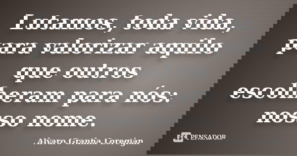 Lutamos, toda vida, para valorizar aquilo que outros escolheram para nós: nosso nome.... Frase de Alvaro Granha Loregian.