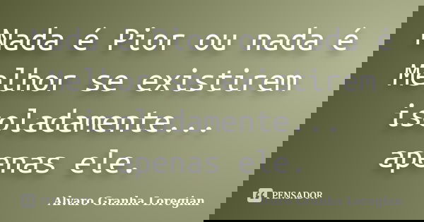 Nada é Pior ou nada é Melhor se existirem isoladamente... apenas ele.... Frase de Alvaro Granha Loregian.