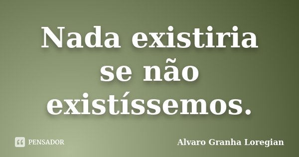 Nada existiria se não existíssemos.... Frase de Alvaro Granha Loregian.