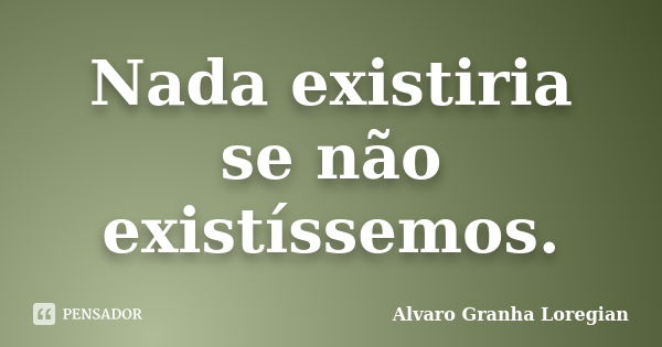 Nada existiria se não existíssemos.... Frase de Alvaro Granha Loregian.