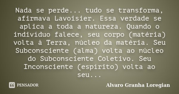 Nada se perde... tudo se transforma, afirmava Lavoisier. Essa verdade se aplica a toda a natureza. Quando o indivíduo falece, seu corpo (matéria) volta à Terra,... Frase de Alvaro Granha Loregian.