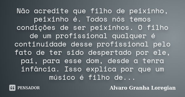 Não acredite que filho de peixinho, peixinho é. Todos nós temos condições de ser peixinhos. O filho de um profissional qualquer é continuidade desse profissiona... Frase de Alvaro Granha Loregian.