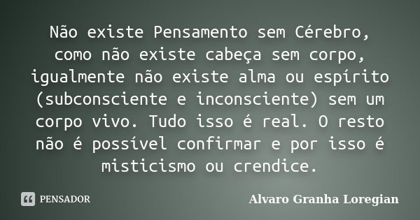 Não existe Pensamento sem Cérebro, como não existe cabeça sem corpo, igualmente não existe alma ou espírito (subconsciente e inconsciente) sem um corpo vivo. Tu... Frase de Alvaro Granha Loregian.