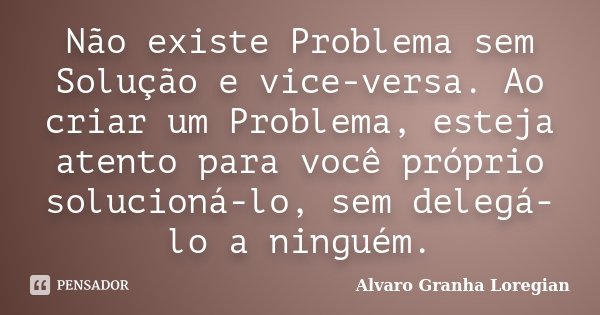 Não existe Problema sem Solução e vice-versa. Ao criar um Problema, esteja atento para você próprio solucioná-lo, sem delegá-lo a ninguém.... Frase de Alvaro Granha Loregian.