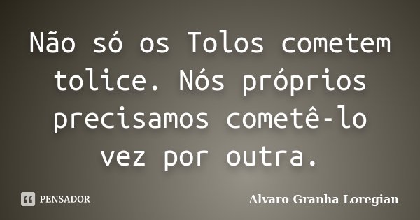 Não só os Tolos cometem tolice. Nós próprios precisamos cometê-lo vez por outra.... Frase de Alvaro Granha Loregian.
