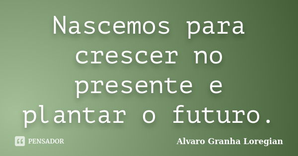 Nascemos para crescer no presente e plantar o futuro.... Frase de Alvaro Granha Loregian.