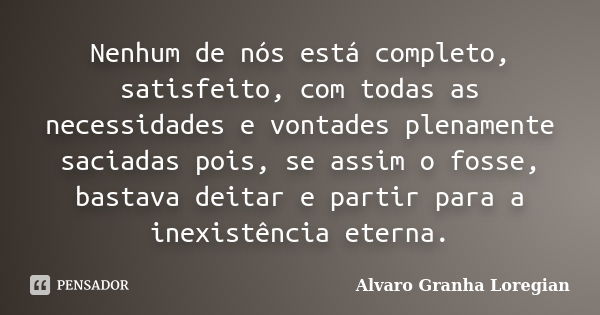 Nenhum de nós está completo, satisfeito, com todas as necessidades e vontades plenamente saciadas pois, se assim o fosse, bastava deitar e partir para a inexist... Frase de Alvaro Granha Loregian.