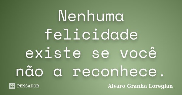 Nenhuma felicidade existe se você não a reconhece.... Frase de Alvaro Granha Loregian.