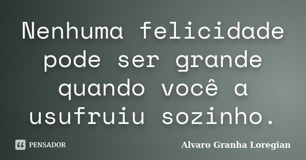 Nenhuma felicidade pode ser grande quando você a usufruiu sozinho.... Frase de Alvaro Granha Loregian.