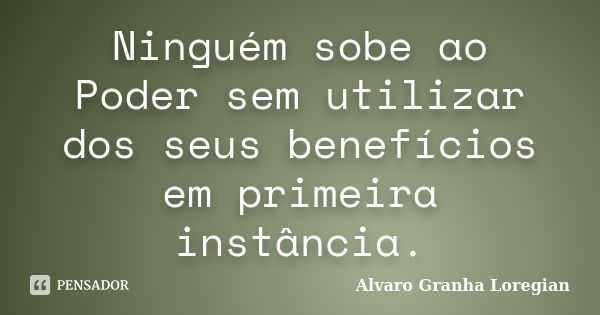 Ninguém sobe ao Poder sem utilizar dos seus benefícios em primeira instância.... Frase de Alvaro Granha Loregian.