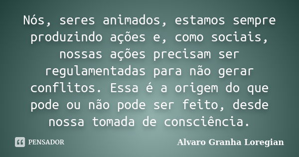 Nós, seres animados, estamos sempre produzindo ações e, como sociais, nossas ações precisam ser regulamentadas para não gerar conflitos. Essa é a origem do que ... Frase de Alvaro Granha Loregian.